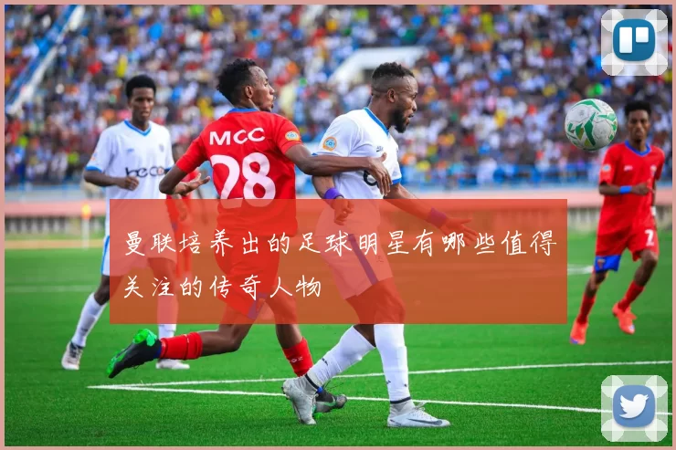 曼联培养出的足球明星有哪些值得关注的传奇人物