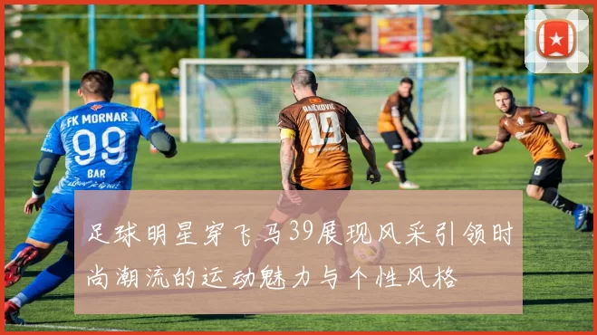 足球明星穿飞马39展现风采引领时尚潮流的运动魅力与个性风格
