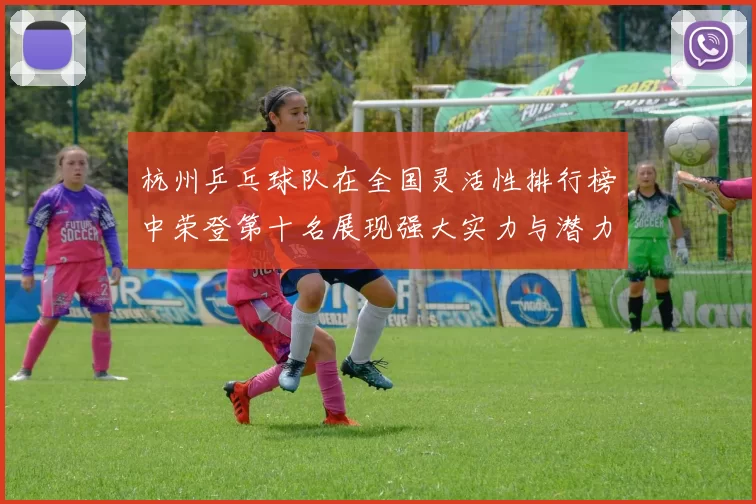 杭州乒乓球队在全国灵活性排行榜中荣登第十名展现强大实力与潜力