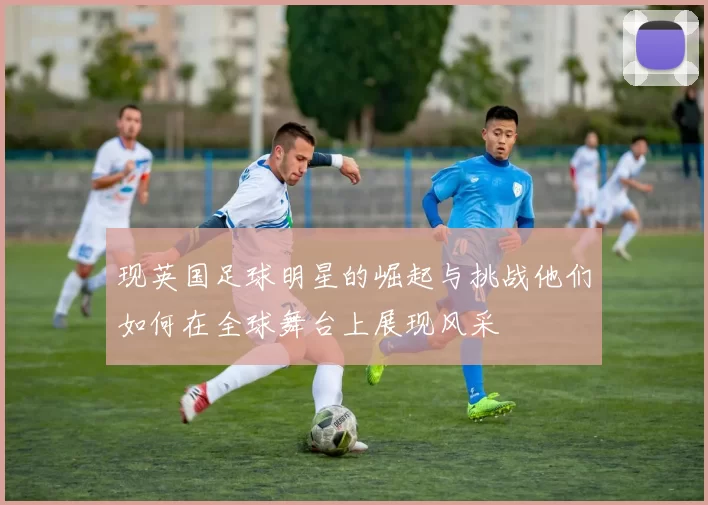 现英国足球明星的崛起与挑战他们如何在全球舞台上展现风采
