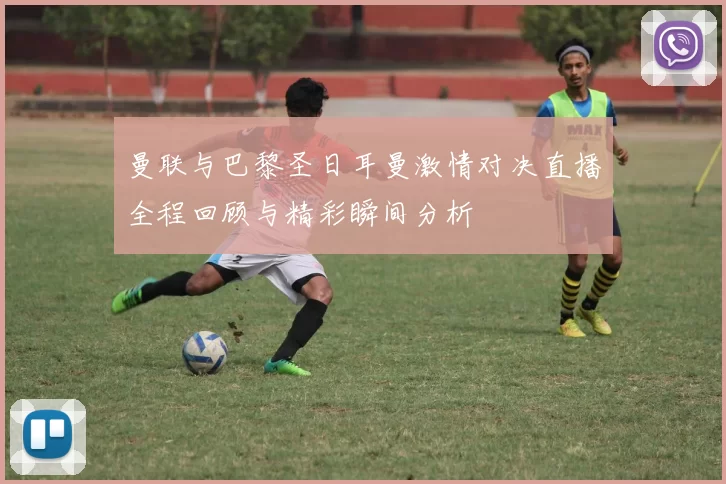 曼联与巴黎圣日耳曼激情对决直播全程回顾与精彩瞬间分析