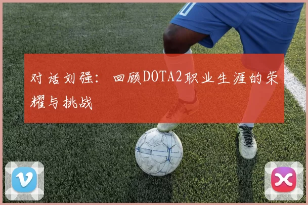 对话刘强：回顾DOTA2职业生涯的荣耀与挑战
