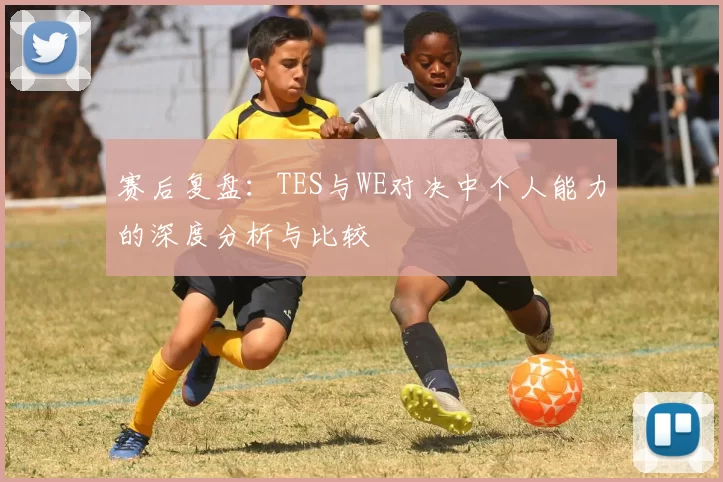 赛后复盘：TES与WE对决中个人能力的深度分析与比较