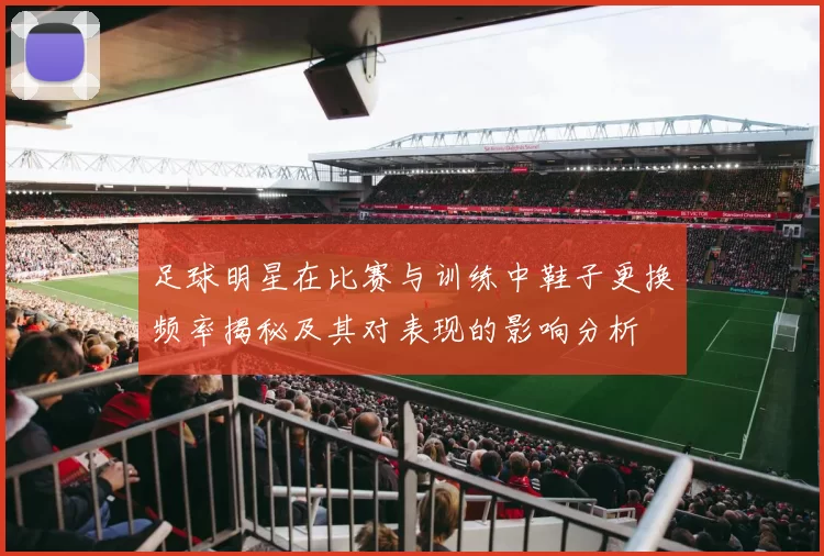 足球明星在比赛与训练中鞋子更换频率揭秘及其对表现的影响分析