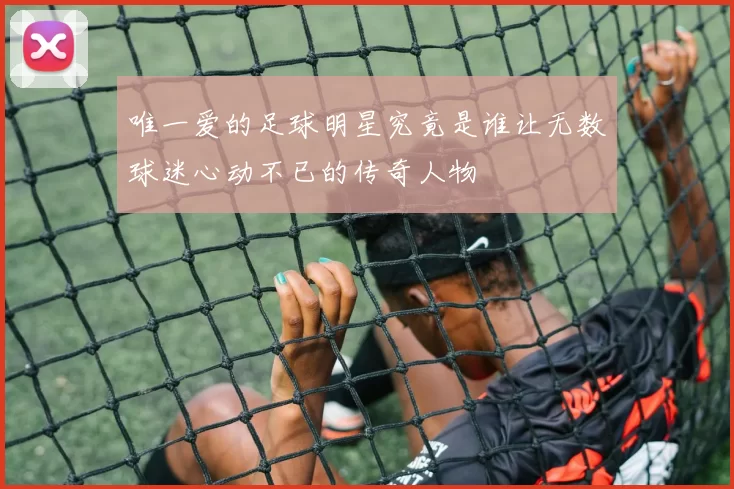 唯一爱的足球明星究竟是谁让无数球迷心动不已的传奇人物