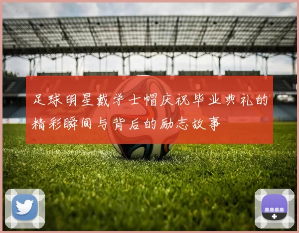 足球明星戴学士帽庆祝毕业典礼的精彩瞬间与背后的励志故事