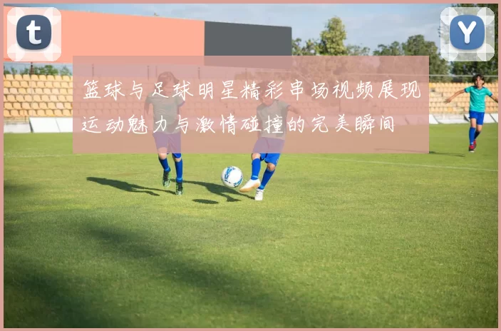 篮球与足球明星精彩串场视频展现运动魅力与激情碰撞的完美瞬间