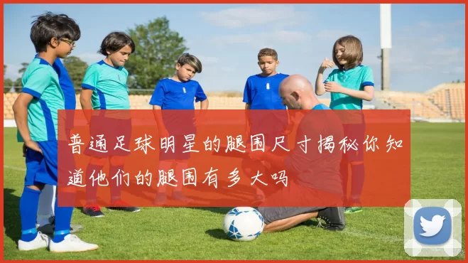 普通足球明星的腿围尺寸揭秘你知道他们的腿围有多大吗