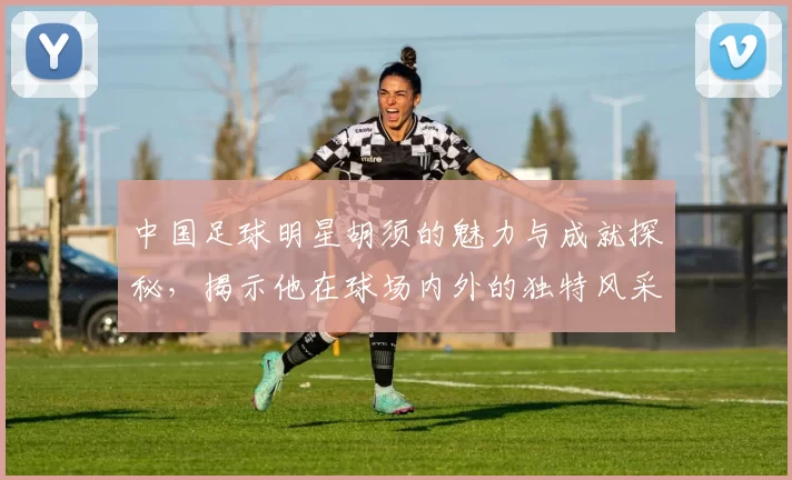 中国足球明星胡须的魅力与成就探秘，揭示他在球场内外的独特风采