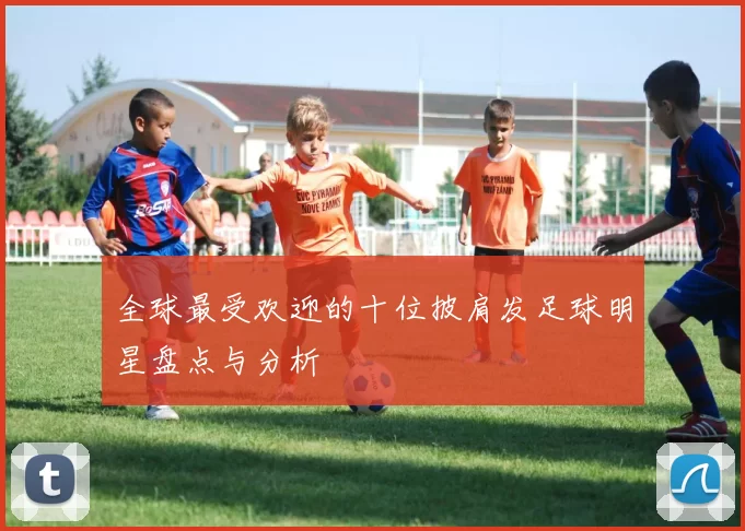 全球最受欢迎的十位披肩发足球明星盘点与分析