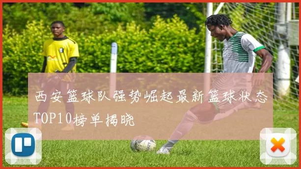 西安篮球队强势崛起最新篮球状态TOP10榜单揭晓