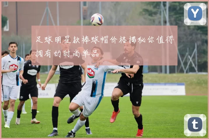 足球明星款棒球帽价格揭秘你值得拥有的时尚单品