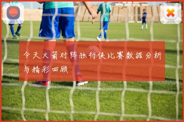 今天火箭对阵独行侠比赛数据分析与精彩回顾