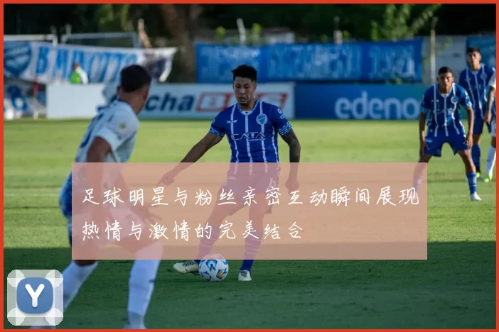 足球明星与粉丝亲密互动瞬间展现热情与激情的完美结合