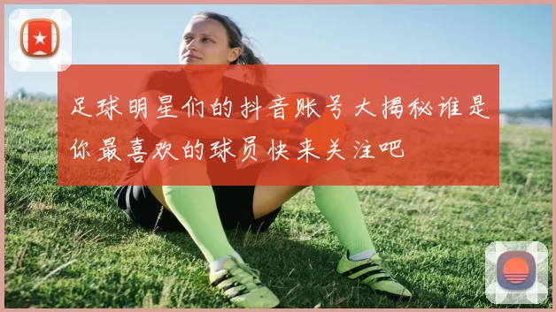 足球明星们的抖音账号大揭秘谁是你最喜欢的球员快来关注吧