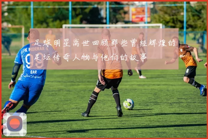 足球明星离世回顾那些曾经辉煌的足坛传奇人物与他们的故事