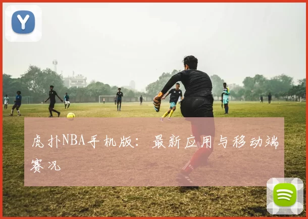 虎扑NBA手机版：最新应用与移动端赛况