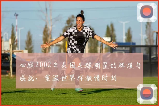 回顾2002年美国足球明星的辉煌与成就，重温世界杯激情时刻
