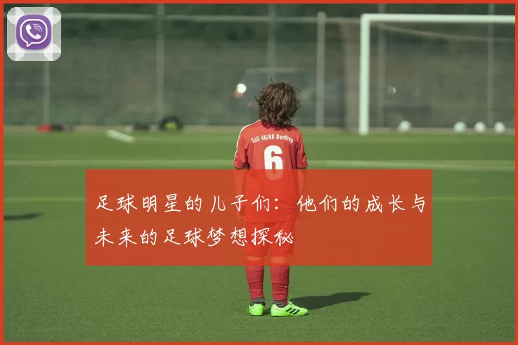 足球明星的儿子们：他们的成长与未来的足球梦想探秘