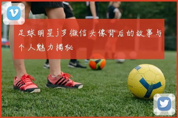 足球明星j罗微信头像背后的故事与个人魅力揭秘
