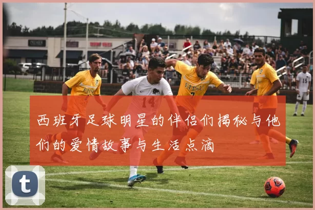 西班牙足球明星的伴侣们揭秘与他们的爱情故事与生活点滴