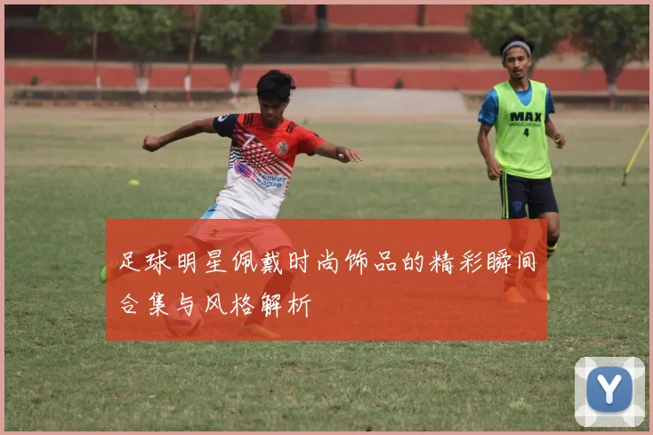 足球明星佩戴时尚饰品的精彩瞬间合集与风格解析