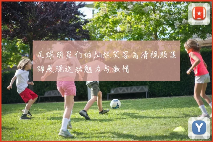 足球明星们的灿烂笑容高清视频集锦展现运动魅力与激情