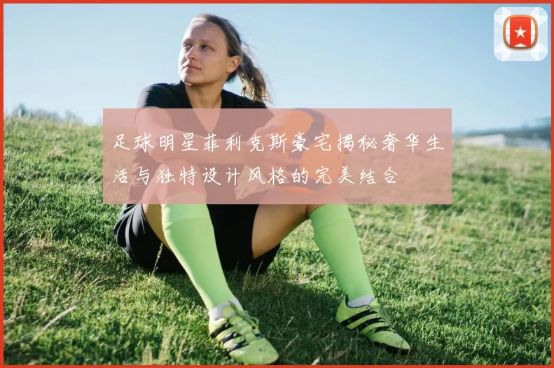 足球明星菲利克斯豪宅揭秘奢华生活与独特设计风格的完美结合