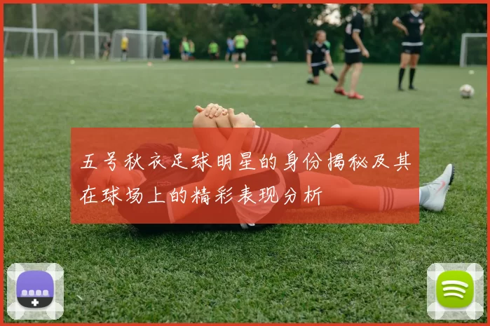 五号秋衣足球明星的身份揭秘及其在球场上的精彩表现分析