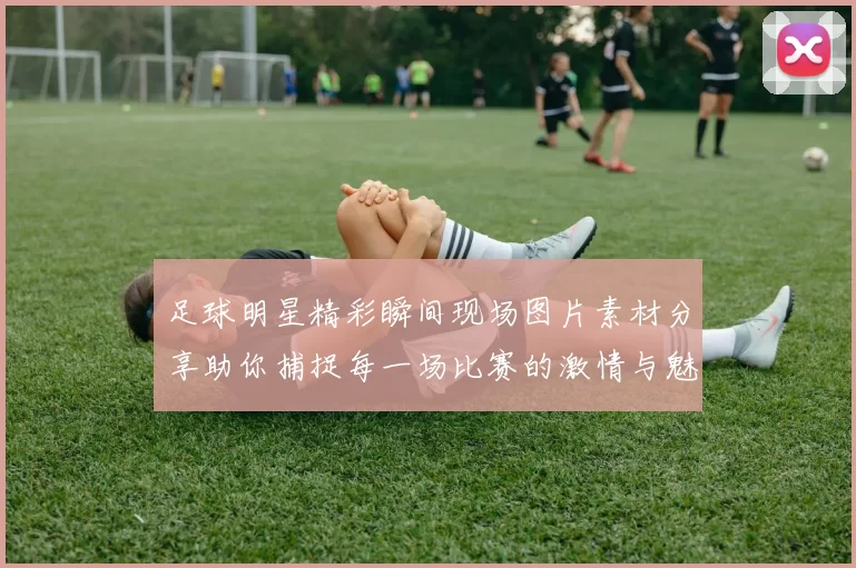 足球明星精彩瞬间现场图片素材分享助你捕捉每一场比赛的激情与魅力