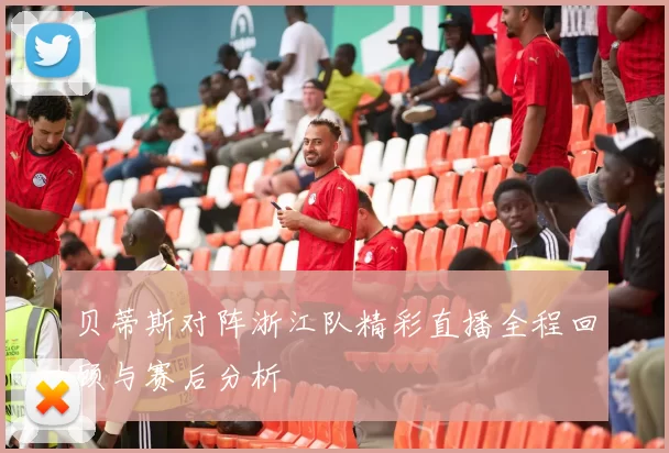 贝蒂斯对阵浙江队精彩直播全程回顾与赛后分析