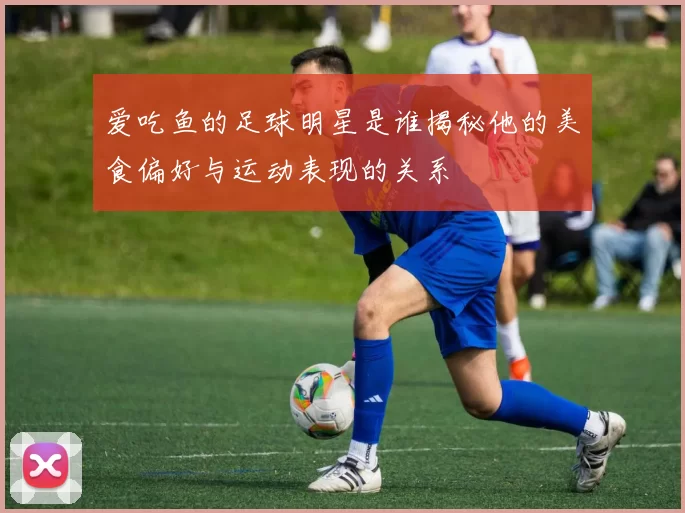 爱吃鱼的足球明星是谁揭秘他的美食偏好与运动表现的关系