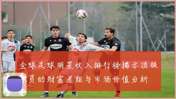 全球足球明星收入排行榜揭示顶级球员的财富差距与市场价值分析