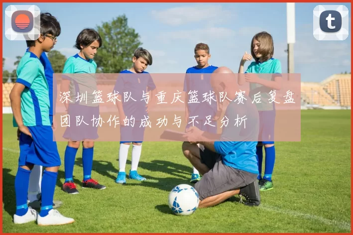 深圳篮球队与重庆篮球队赛后复盘团队协作的成功与不足分析