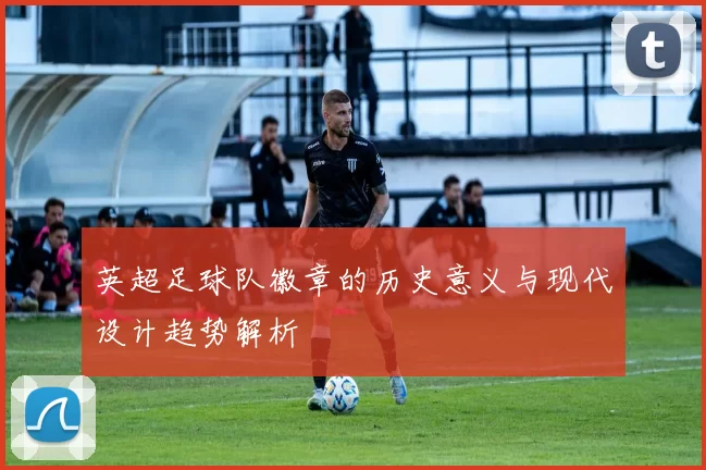 英超足球队徽章的历史意义与现代设计趋势解析