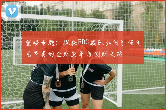 重磅专题：探秘EDG战队如何引领电竞节奏的全新变革与创新之路