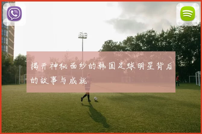 揭开神秘面纱的韩国足球明星背后的故事与成就