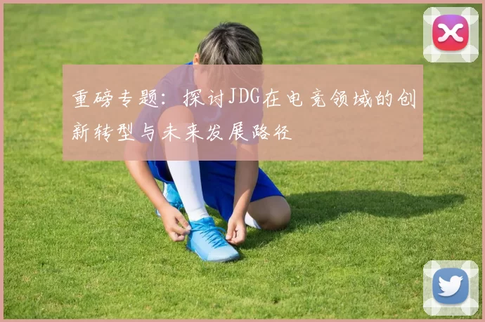 重磅专题：探讨JDG在电竞领域的创新转型与未来发展路径