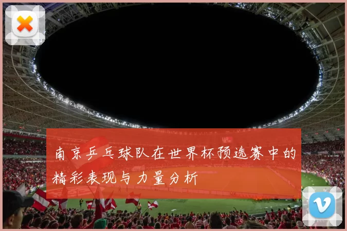 南京乒乓球队在世界杯预选赛中的精彩表现与力量分析