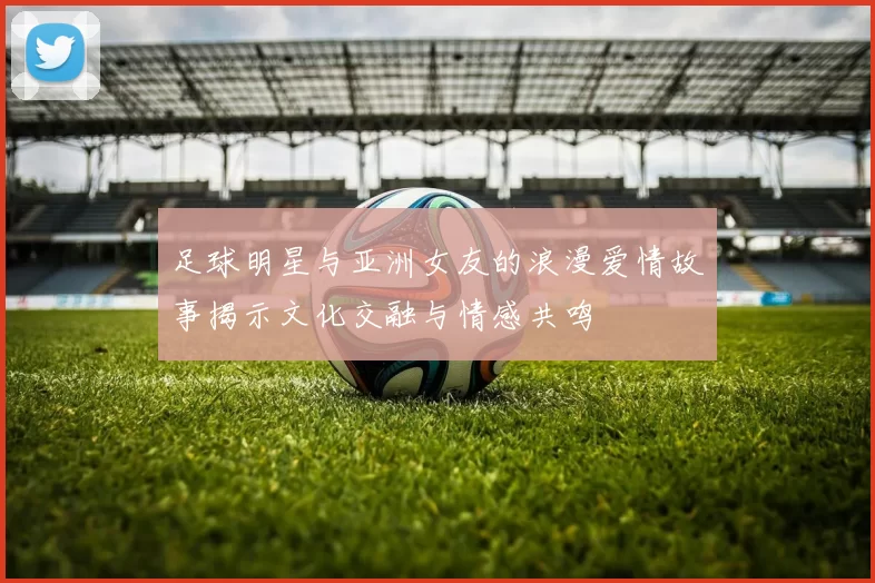 足球明星与亚洲女友的浪漫爱情故事揭示文化交融与情感共鸣