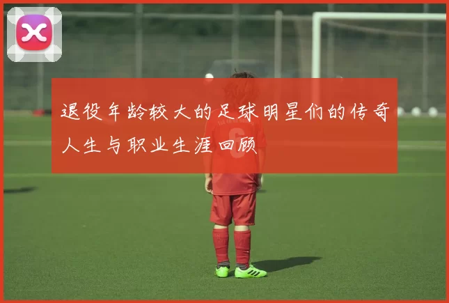 退役年龄较大的足球明星们的传奇人生与职业生涯回顾