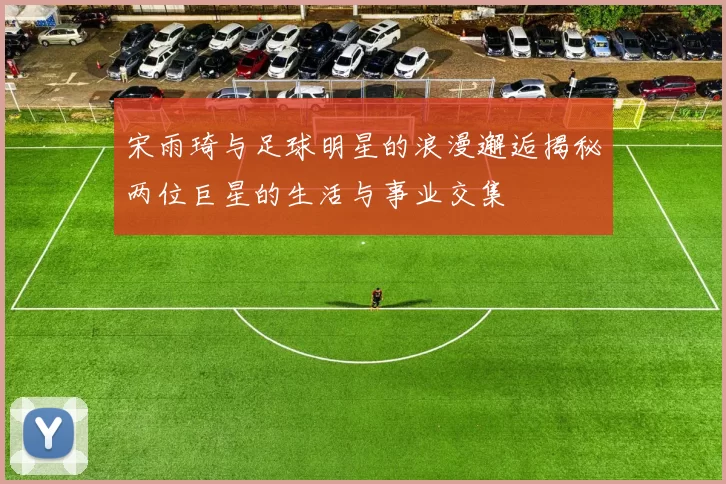 宋雨琦与足球明星的浪漫邂逅揭秘两位巨星的生活与事业交集