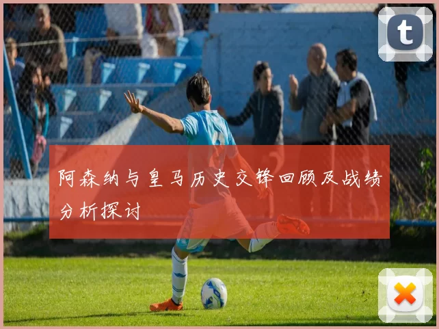 阿森纳与皇马历史交锋回顾及战绩分析探讨