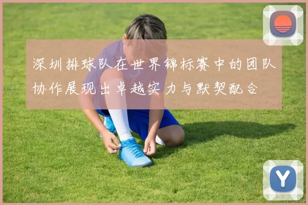 深圳排球队在世界锦标赛中的团队协作展现出卓越实力与默契配合