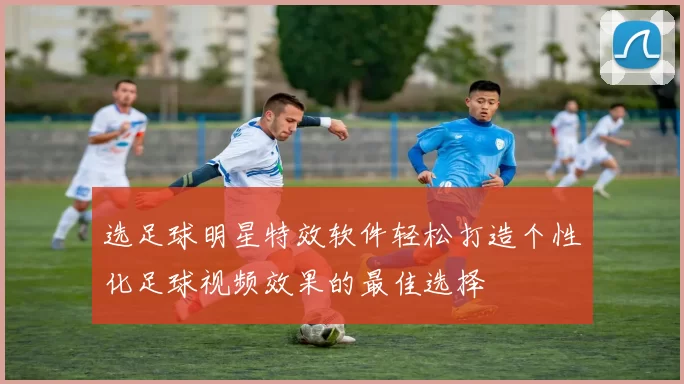 选足球明星特效软件轻松打造个性化足球视频效果的最佳选择