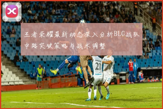 王者荣耀最新动态深入分析BLG战队中路突破策略与战术调整