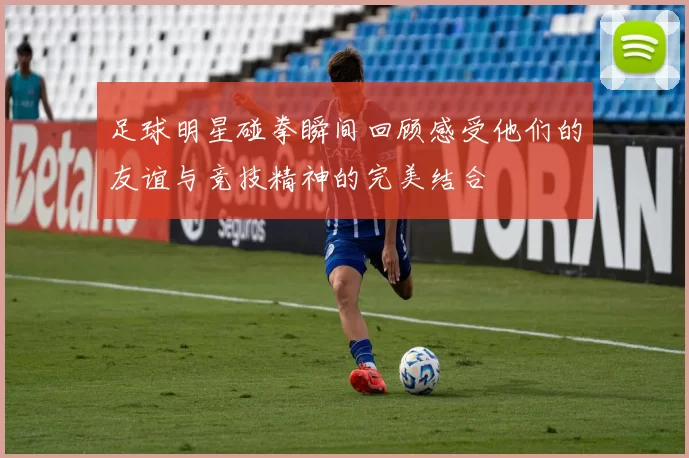 足球明星碰拳瞬间回顾感受他们的友谊与竞技精神的完美结合
