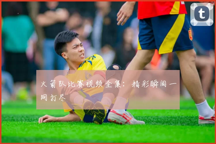 火箭队比赛视频全集：精彩瞬间一网打尽