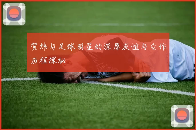贺炜与足球明星的深厚友谊与合作历程探秘