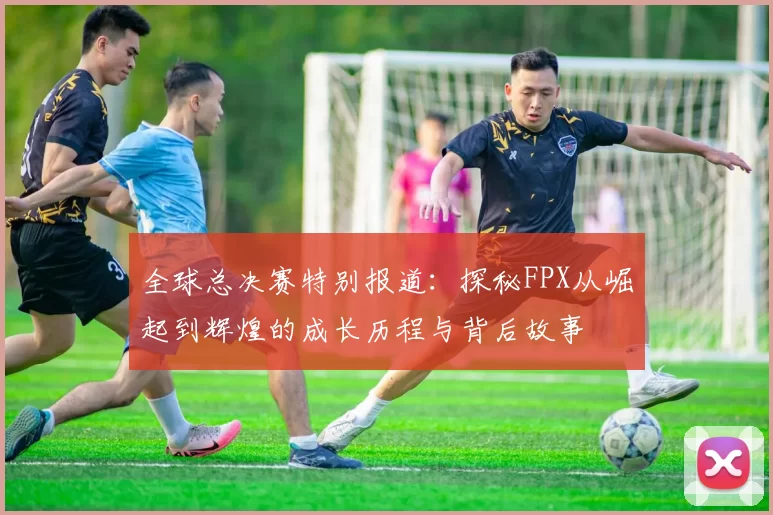 全球总决赛特别报道：探秘FPX从崛起到辉煌的成长历程与背后故事